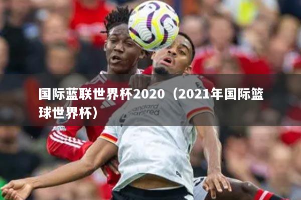 国际蓝联世界杯2020(2021年国际篮球世界杯)