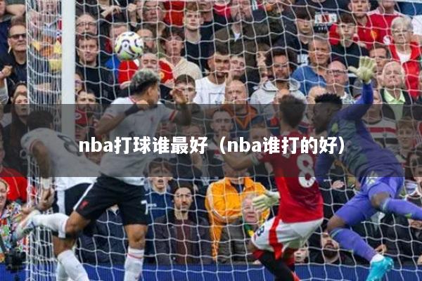 nba打球谁最好(nba谁打的好)