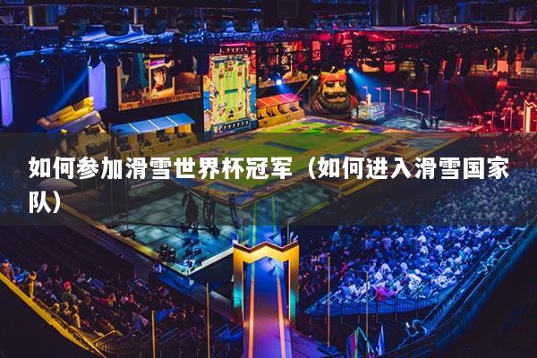 如何参加滑雪世界杯冠军(如何进入滑雪国家队)