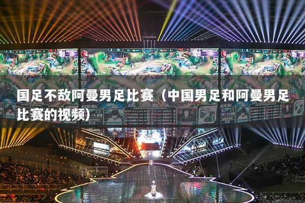 国足不敌阿曼男足比赛（中国男足和阿曼男足比赛的视频）