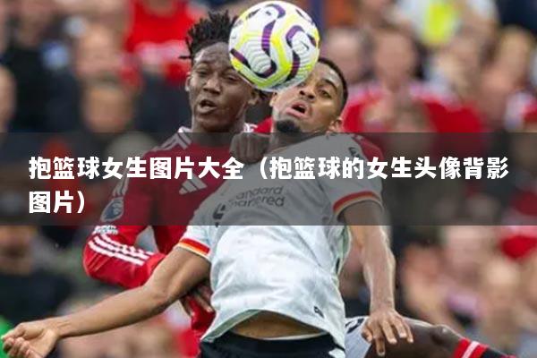 抱篮球女生图片大全(抱篮球的女生头像背影图片)