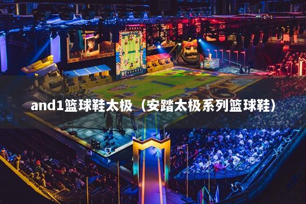 and1篮球鞋太极(安踏太极系列篮球鞋)