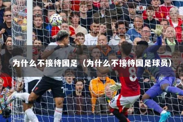 为什么不接待国足（为什么不接待国足球员）
