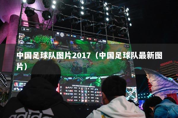 中国足球队图片2017(中国足球队最新图片)