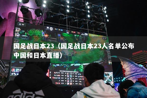 国足战日本23(国足战日本23人名单公布中国和日本直播)