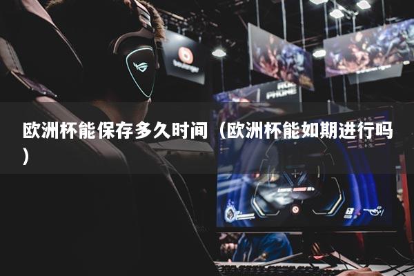 欧洲杯能保存多久时间（欧洲杯能如期进行吗）