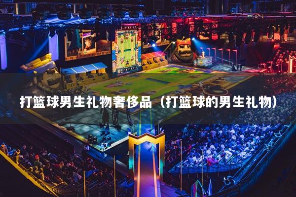 打篮球男生礼物奢侈品(打篮球的男生礼物)