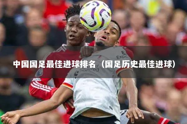 中国国足最佳进球排名(国足历史最佳进球)
