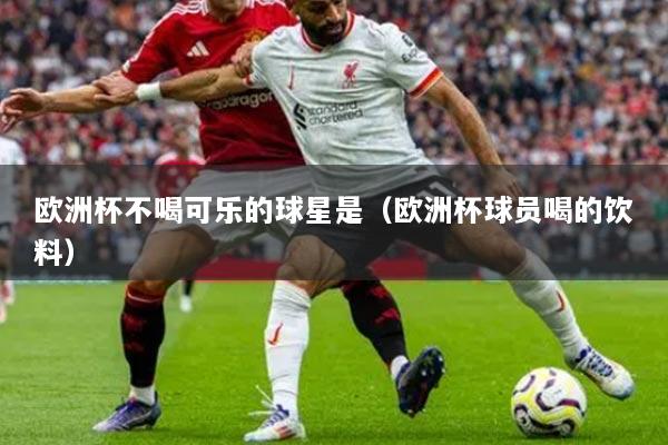 欧洲杯不喝可乐的球星是(欧洲杯球员喝的饮料)