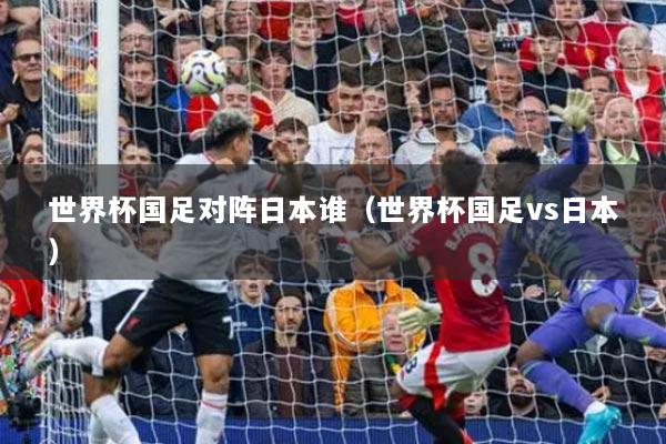世界杯国足对阵日本谁（世界杯国足vs日本）