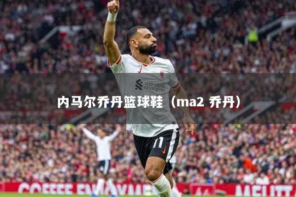 内马尔乔丹篮球鞋（ma2 乔丹）